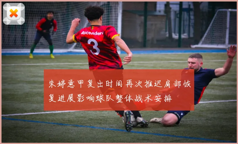朱婷意甲复出时间再次推迟肩部恢复进展影响球队整体战术安排