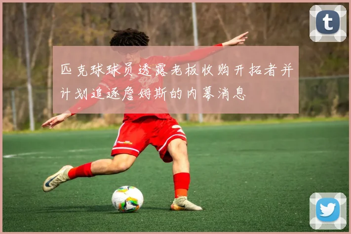 匹克球球员透露老板收购开拓者并计划追逐詹姆斯的内幕消息