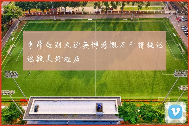 李昂告别大连英博感慨万千将铭记这段美好经历