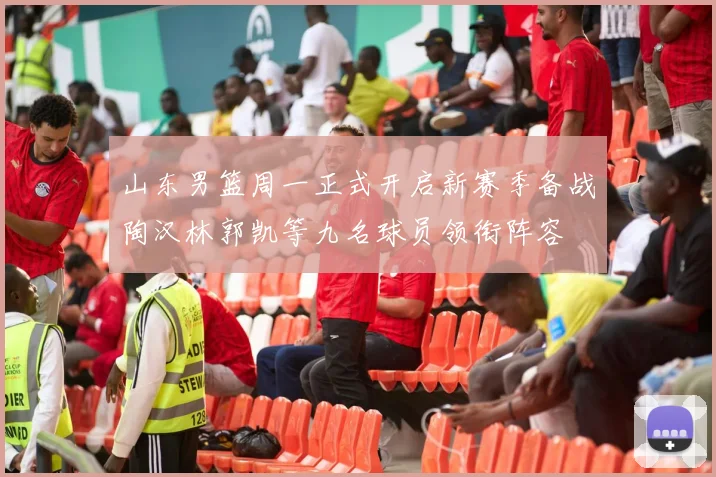 山东男篮周一正式开启新赛季备战陶汉林郭凯等九名球员领衔阵容