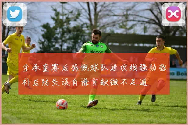 金承奎赛后感慨球队进攻线强劲弥补后防失误自谦贡献微不足道