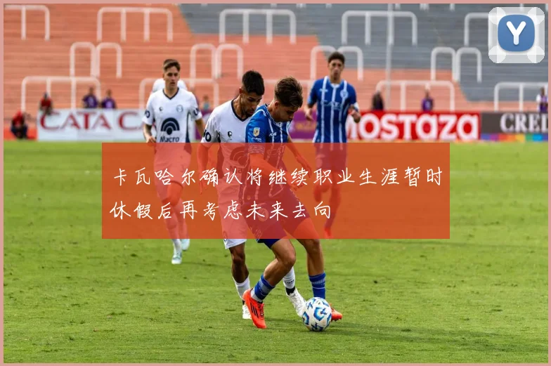 卡瓦哈尔确认将继续职业生涯暂时休假后再考虑未来去向