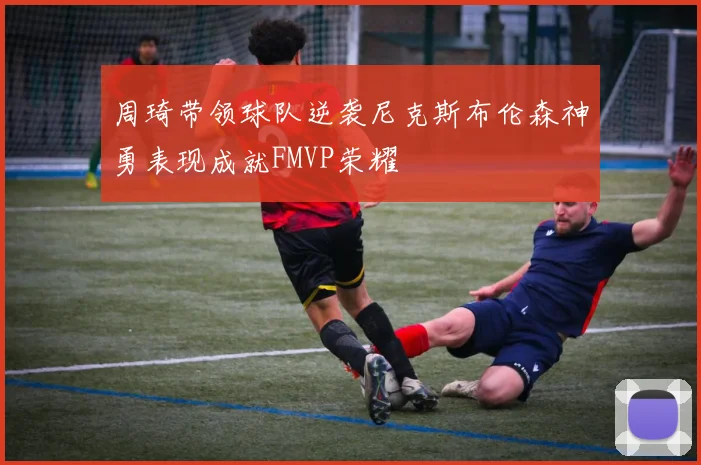 周琦带领球队逆袭尼克斯布伦森神勇表现成就FMVP荣耀