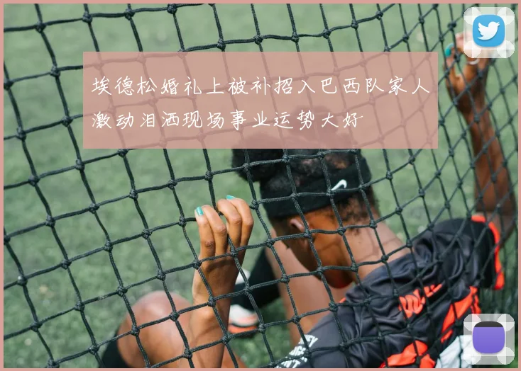 埃德松婚礼上被补招入巴西队家人激动泪洒现场事业运势大好