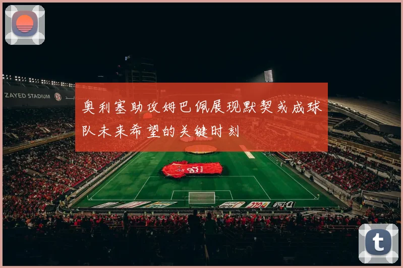 奥利塞助攻姆巴佩展现默契或成球队未来希望的关键时刻