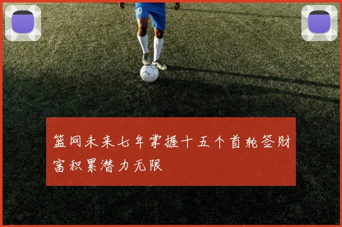 篮网未来七年掌握十五个首轮签财富积累潜力无限