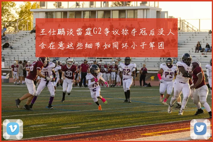 王仕鹏谈雷霆G2争议称夺冠后没人会在意这些细节如同坏小子军团