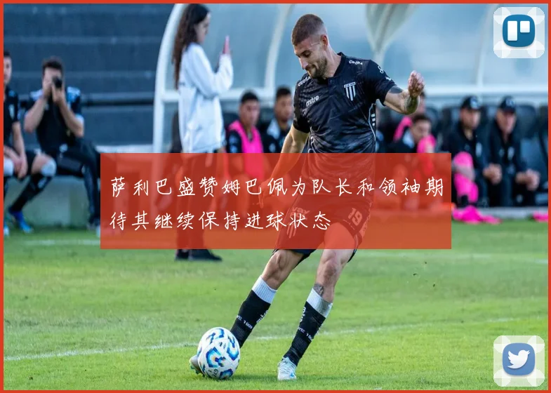 萨利巴盛赞姆巴佩为队长和领袖期待其继续保持进球状态