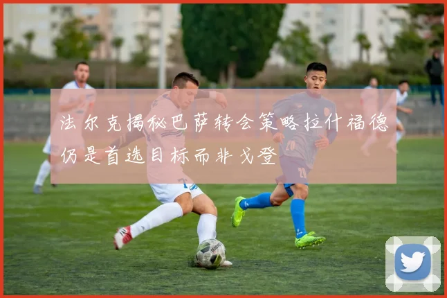 法尔克揭秘巴萨转会策略拉什福德仍是首选目标而非戈登