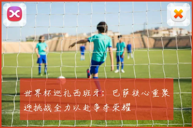 世界杯巡礼西班牙：巴萨核心重聚迎挑战全力以赴争夺荣耀