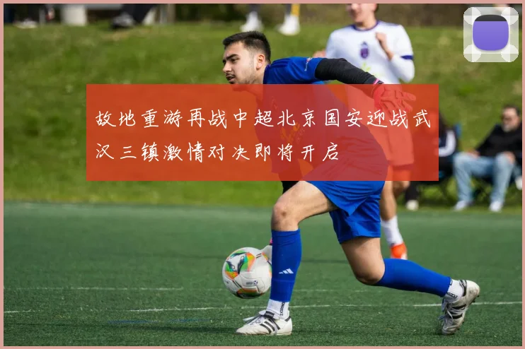 故地重游再战中超北京国安迎战武汉三镇激情对决即将开启
