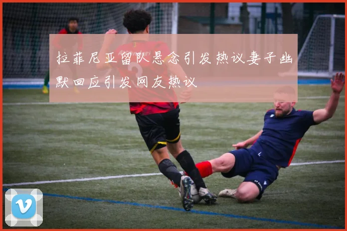 拉菲尼亚留队悬念引发热议妻子幽默回应引发网友热议