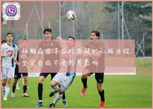 杨瀚森分享应对质疑的心路历程：坚定自我不受外界影响