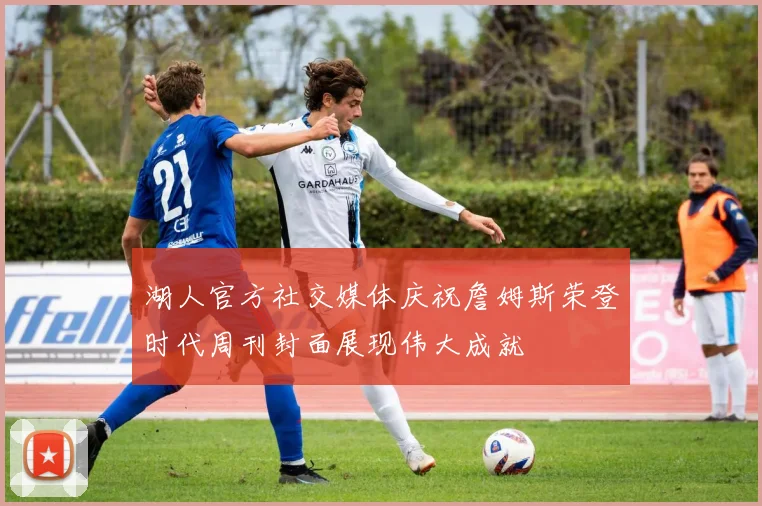 湖人官方社交媒体庆祝詹姆斯荣登时代周刊封面展现伟大成就