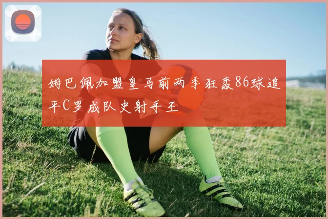 姆巴佩加盟皇马前两季狂轰86球追平C罗成队史射手王