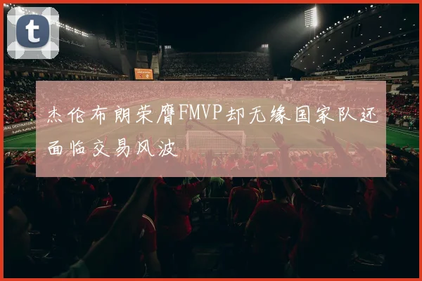 杰伦布朗荣膺FMVP却无缘国家队还面临交易风波