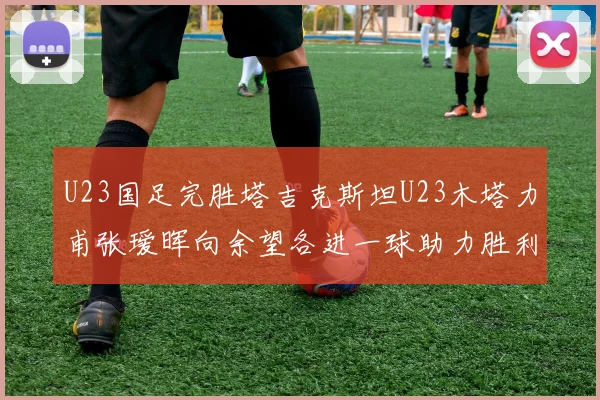 U23国足完胜塔吉克斯坦U23木塔力甫张瑷晖向余望各进一球助力胜利