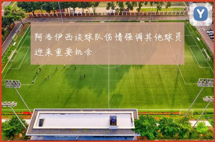 阿洛伊西谈球队伤情强调其他球员迎来重要机会