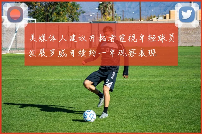 美媒体人建议开拓者重视年轻球员发展罗威可续约一年观察表现