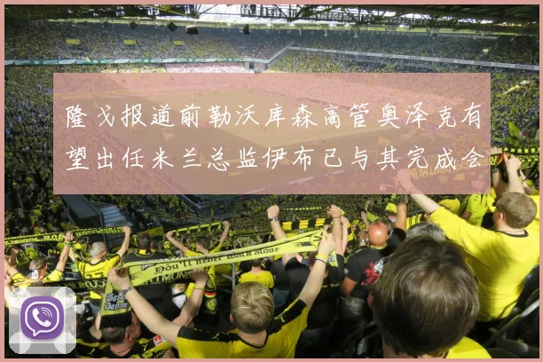 隆戈报道前勒沃库森高管奥泽克有望出任米兰总监伊布已与其完成会面