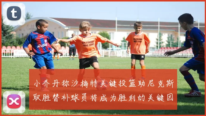 小乔丹称沙梅特关键投篮助尼克斯取胜替补球员将成为胜利的关键因素