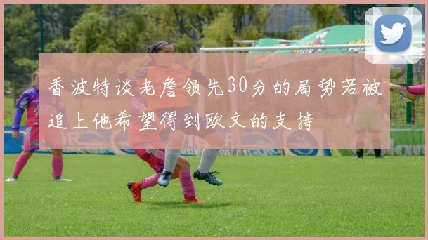 香波特谈老詹领先30分的局势若被追上他希望得到欧文的支持