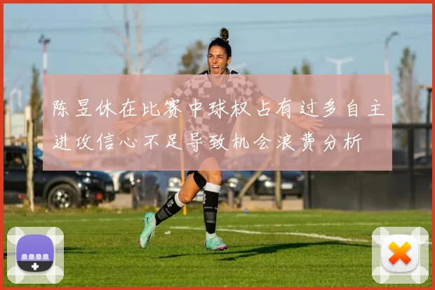 陈昱休在比赛中球权占有过多自主进攻信心不足导致机会浪费分析