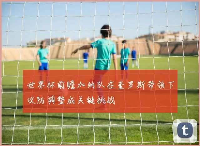世界杯前瞻加纳队在奎罗斯带领下攻防调整成关键挑战